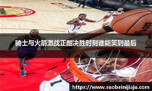 骑士与火箭激战正酣决胜时刻谁能笑到最后